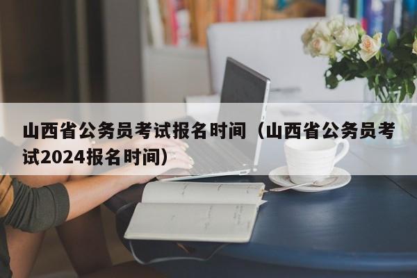 山西省公务员考试报名时间（山西省公务员考试2024报名时间）