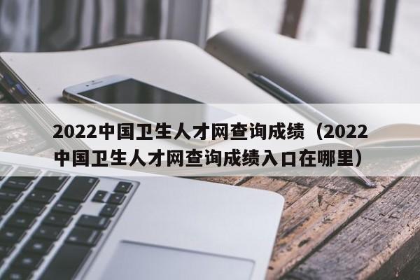 2022中国卫生人才网查询成绩（2022中国卫生人才网查询成绩入口在哪里）