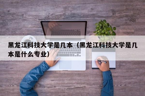 黑龙江科技大学是几本（黑龙江科技大学是几本是什么专业）