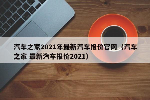 汽车之家2021年最新汽车报价官网（汽车之家 最新汽车报价2021）