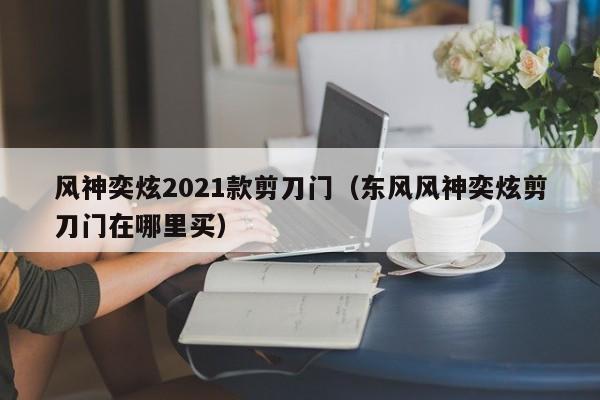 风神奕炫2021款剪刀门（东风风神奕炫剪刀门在哪里买）