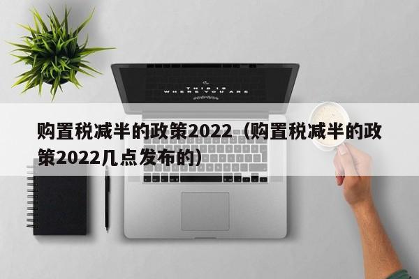 购置税减半的政策2022（购置税减半的政策2022几点发布的）