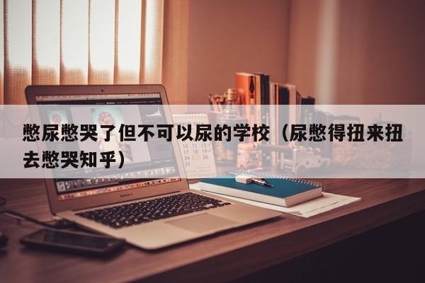 憋尿憋哭了但不可以尿的学校（尿憋得扭来扭去憋哭知乎）