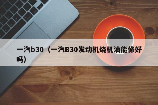 一汽b30（一汽B30发动机烧机油能修好吗）