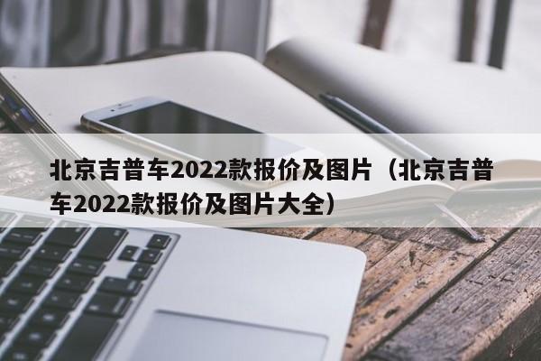 北京吉普车2022款报价及图片（北京吉普车2022款报价及图片大全）