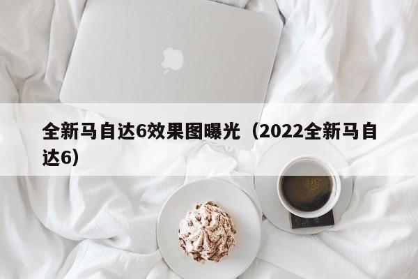 全新马自达6效果图曝光（2022全新马自达6）